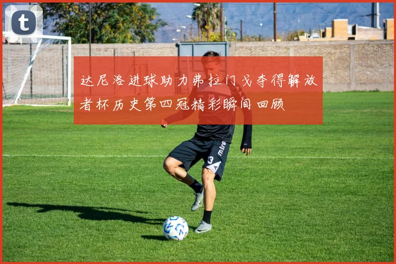 达尼洛进球助力弗拉门戈夺得解放者杯历史第四冠精彩瞬间回顾
