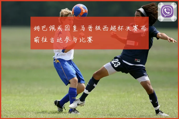 姆巴佩或因皇马晋级西超杯决赛而前往吉达参与比赛