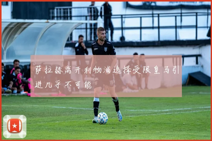 萨拉赫离开利物浦选择受限皇马引进几乎不可能