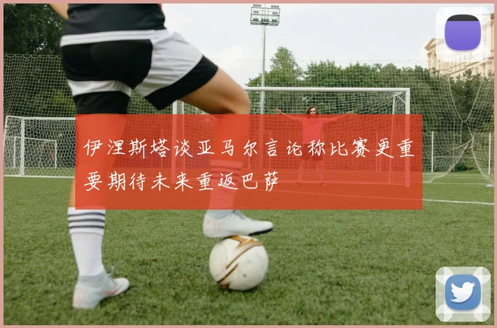 伊涅斯塔谈亚马尔言论称比赛更重要期待未来重返巴萨