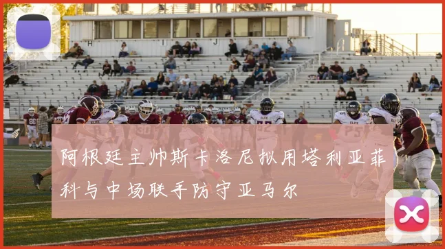 阿根廷主帅斯卡洛尼拟用塔利亚菲科与中场联手防守亚马尔