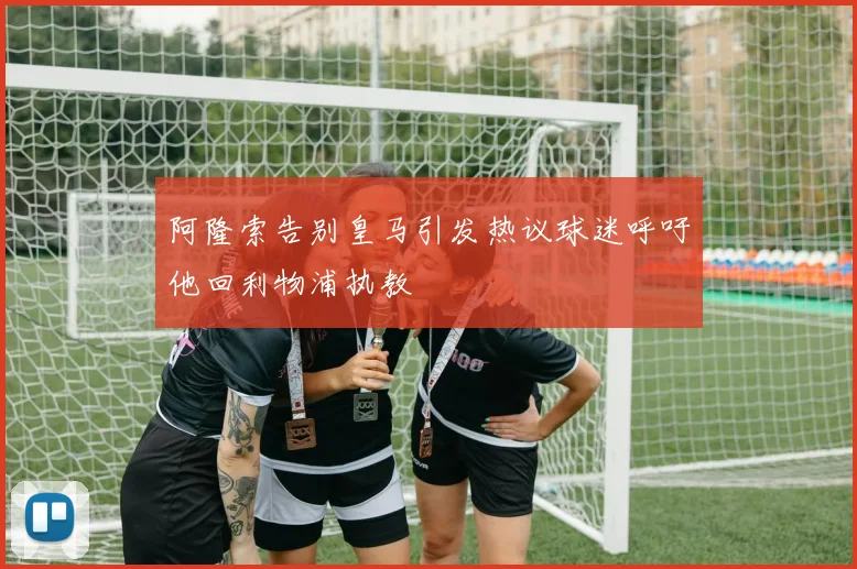 阿隆索告别皇马引发热议球迷呼吁他回利物浦执教