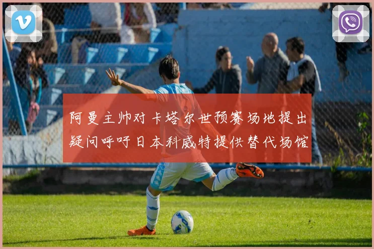 阿曼主帅对卡塔尔世预赛场地提出疑问呼吁日本科威特提供替代场馆