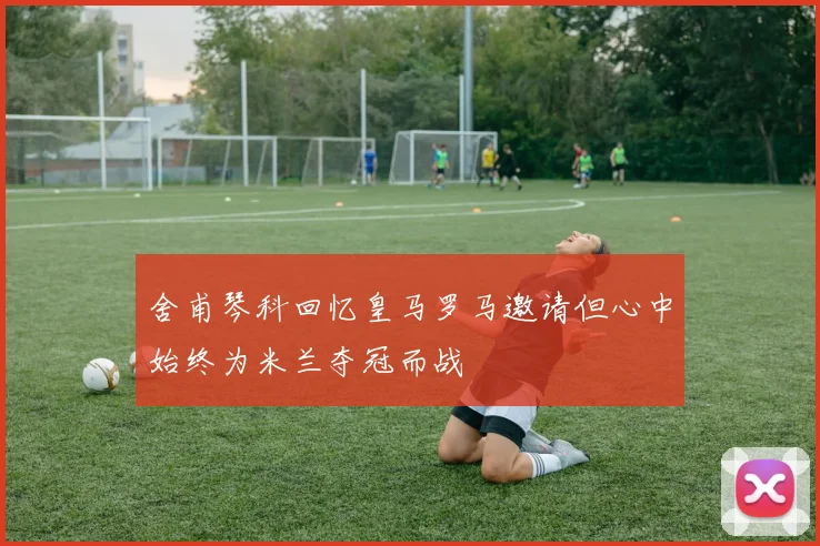 舍甫琴科回忆皇马罗马邀请但心中始终为米兰夺冠而战