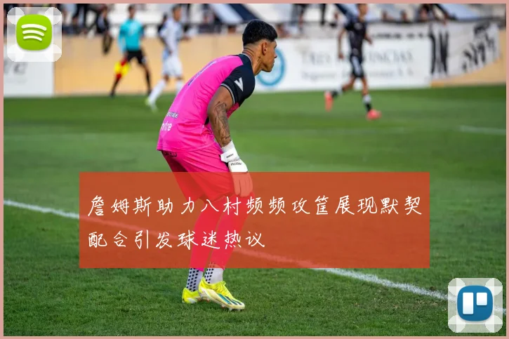 詹姆斯助力八村频频攻筐展现默契配合引发球迷热议