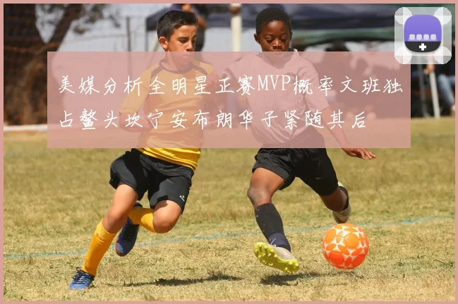美媒分析全明星正赛MVP概率文班独占鳌头坎宁安布朗华子紧随其后
