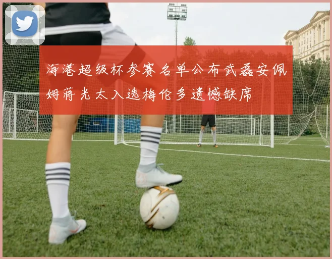 海港超级杯参赛名单公布武磊安佩姆蒋光太入选梅伦多遗憾缺席