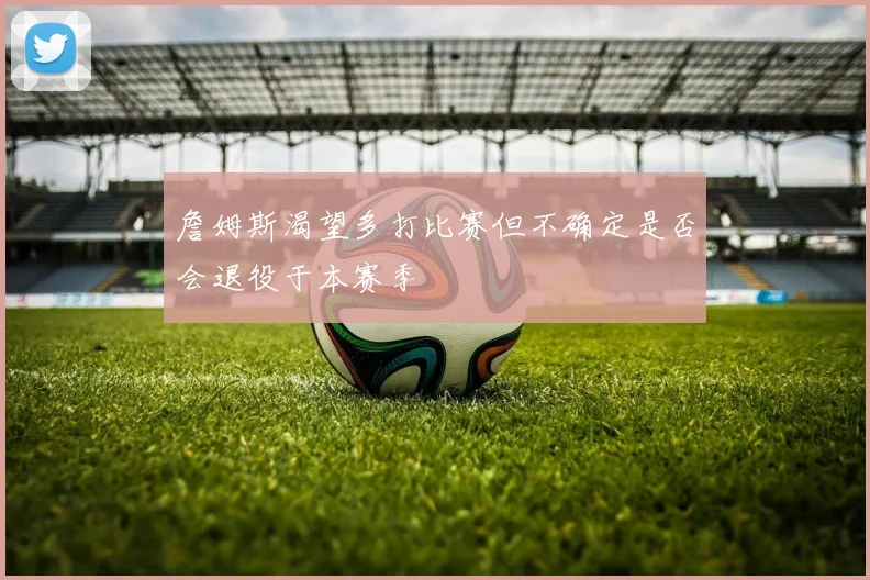 詹姆斯渴望多打比赛但不确定是否会退役于本赛季