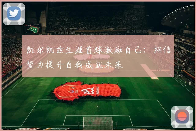 凯尔凯兹生涯首球激励自己：相信努力提升自我成就未来