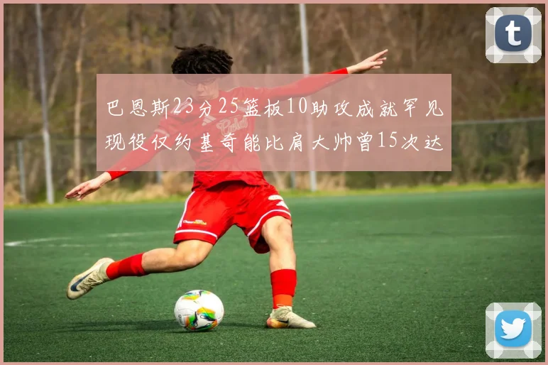 巴恩斯23分25篮板10助攻成就罕见现役仅约基奇能比肩大帅曾15次达成此壮举