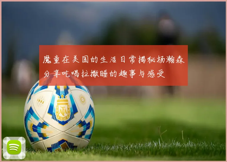 魔童在美国的生活日常揭秘杨瀚森分享吃喝拉撒睡的趣事与感受
