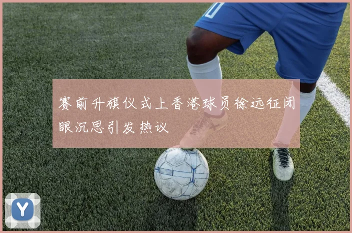 赛前升旗仪式上香港球员徐远征闭眼沉思引发热议
