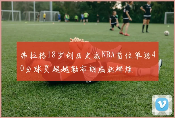 弗拉格18岁创历史成NBA首位单场40分球员超越勒布朗成就辉煌