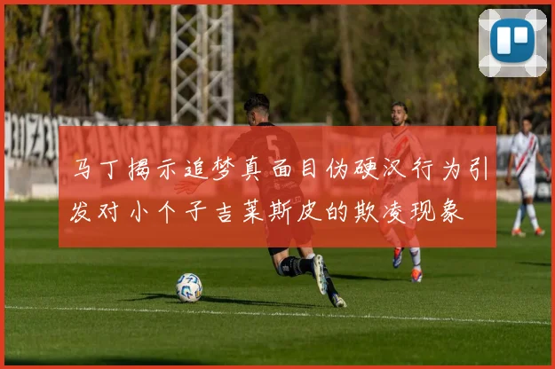 马丁揭示追梦真面目伪硬汉行为引发对小个子吉莱斯皮的欺凌现象