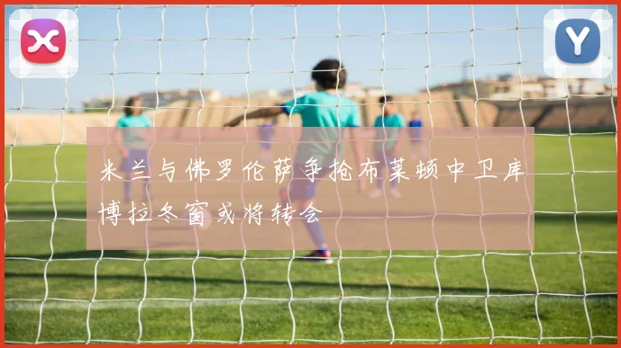 米兰与佛罗伦萨争抢布莱顿中卫库博拉冬窗或将转会