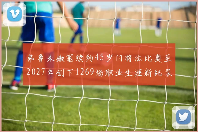 弗鲁米嫩塞续约45岁门将法比奥至2027年创下1269场职业生涯新纪录