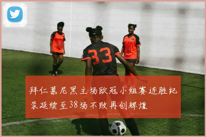 拜仁慕尼黑主场欧冠小组赛连胜纪录延续至38场不败再创辉煌