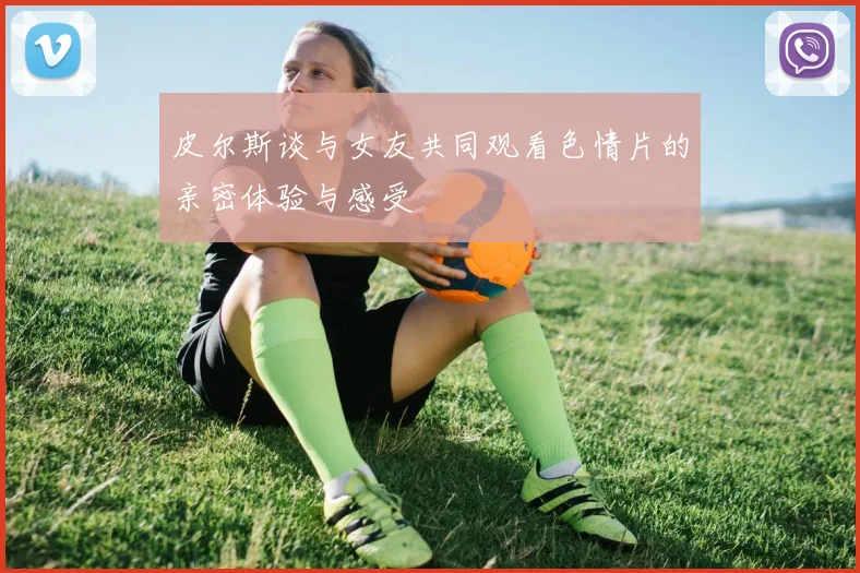 皮尔斯谈与女友共同观看色情片的亲密体验与感受