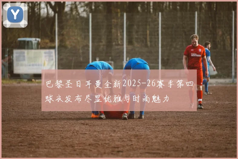 巴黎圣日耳曼全新2025-26赛季第四球衣发布尽显优雅与时尚魅力