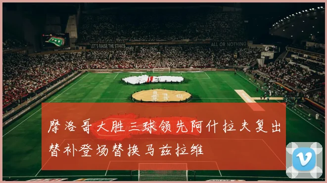 摩洛哥大胜三球领先阿什拉夫复出替补登场替换马兹拉维