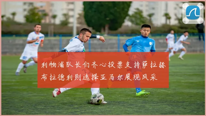 利物浦队长们齐心投票支持萨拉赫布拉德利则选择亚马尔展现风采
