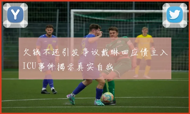 欠钱不还引发争议戴琳回应债主入ICU事件揭示真实自我