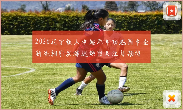 2026辽宁铁人中超元年助威围巾全新亮相引发球迷热烈关注与期待