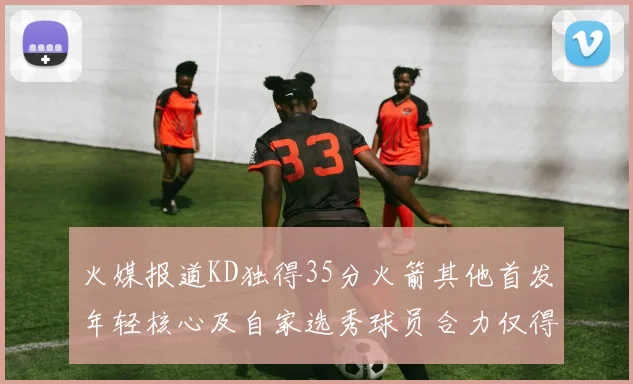 火媒报道KD独得35分火箭其他首发年轻核心及自家选秀球员合力仅得42分