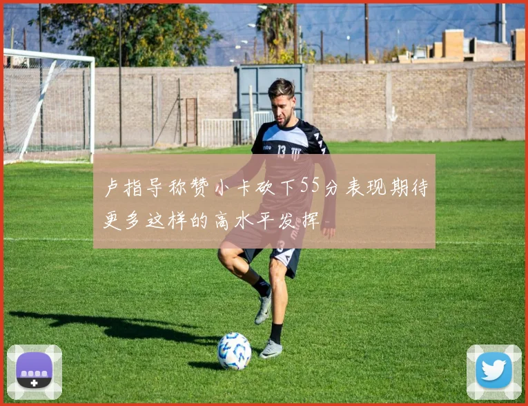 卢指导称赞小卡砍下55分表现期待更多这样的高水平发挥