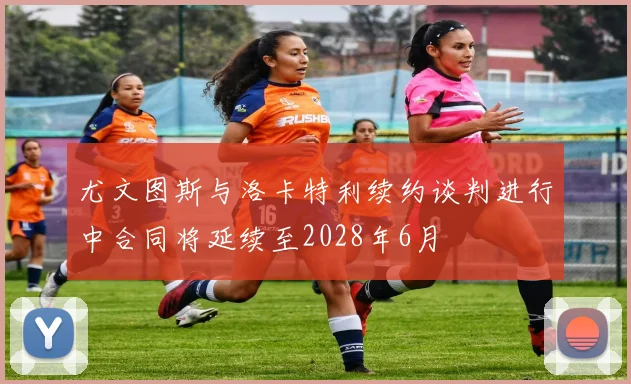 尤文图斯与洛卡特利续约谈判进行中合同将延续至2028年6月