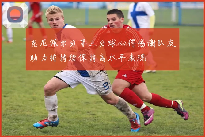克尼佩尔分享三分球心得感谢队友助力将持续保持高水平表现
