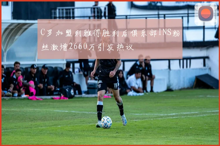 C罗加盟利雅得胜利后俱乐部INS粉丝激增2660万引发热议