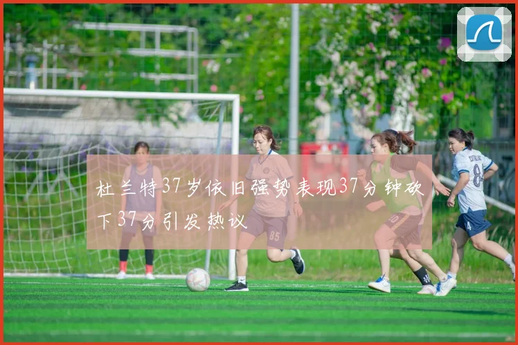 杜兰特37岁依旧强势表现37分钟砍下37分引发热议