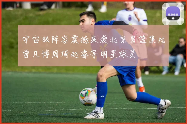 宇宙级阵容震撼来袭北京男篮集结曾凡博周琦赵睿等明星球员