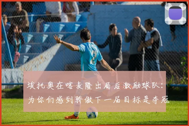 埃托奥在喀麦隆出局后激励球队：为你们感到骄傲下一届目标是夺冠