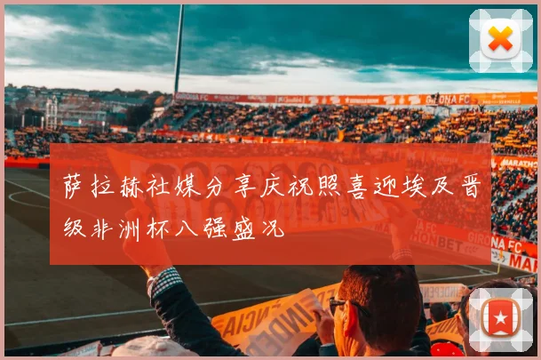 萨拉赫社媒分享庆祝照喜迎埃及晋级非洲杯八强盛况