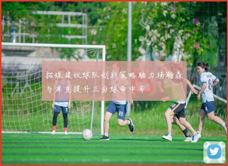 拓媒建议球队创新策略助力杨瀚森与库克提升三分球命中率