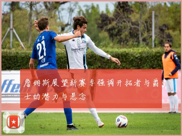 詹姆斯展望新赛季强调开拓者与爵士的潜力与悬念