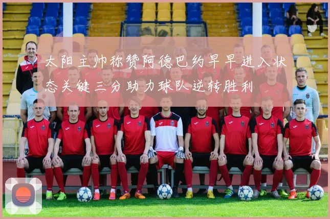 太阳主帅称赞阿德巴约早早进入状态关键三分助力球队逆转胜利