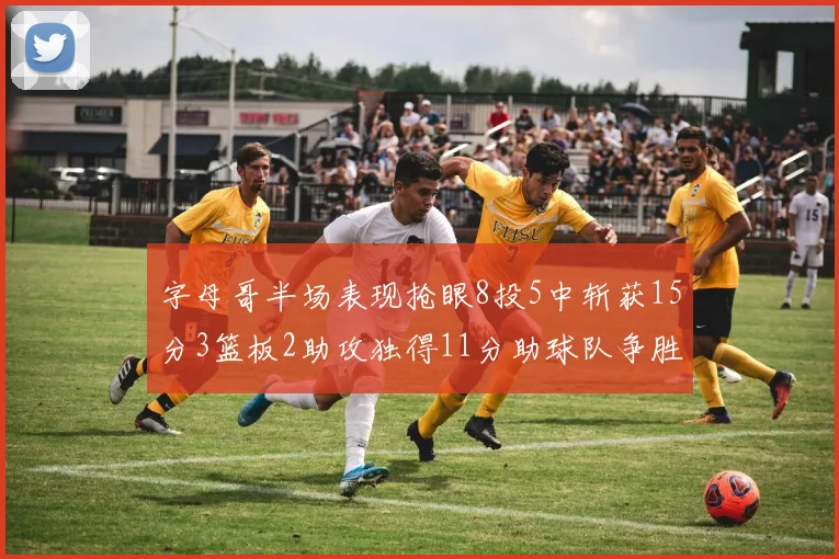 字母哥半场表现抢眼8投5中斩获15分3篮板2助攻独得11分助球队争胜