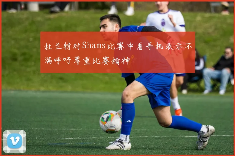 杜兰特对Shams比赛中看手机表示不满呼吁尊重比赛精神