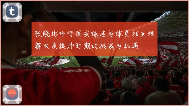 张晓彬呼吁国安球迷与球员相互理解共度换帅时期的挑战与机遇